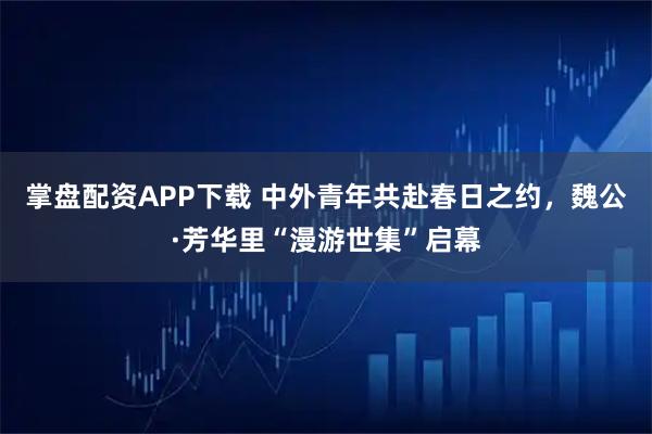 掌盘配资APP下载 中外青年共赴春日之约，魏公·芳华里“漫游世集”启幕