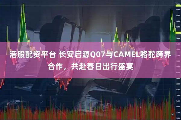 港股配资平台 长安启源Q07与CAMEL骆驼跨界合作，共赴春日出行盛宴