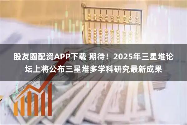 股友圈配资APP下载 期待！2025年三星堆论坛上将公布三星堆多学科研究最新成果