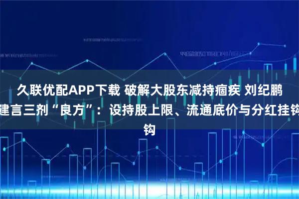 久联优配APP下载 破解大股东减持痼疾 刘纪鹏建言三剂“良方”：设持股上限、流通底价与分红挂钩