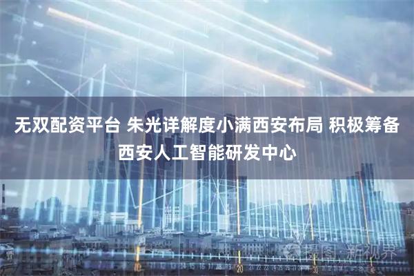 无双配资平台 朱光详解度小满西安布局 积极筹备西安人工智能研发中心