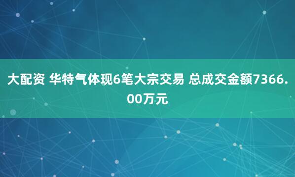 大配资 华特气体现6笔大宗交易 总成交金额7366.00万元