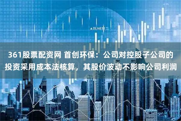 361股票配资网 首创环保：公司对控股子公司的投资采用成本法核算，其股价波动不影响公司利润