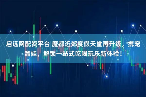 启远网配资平台 魔都近郊度假天堂再升级，携宠溜娃，解锁一站式吃喝玩乐新体验！