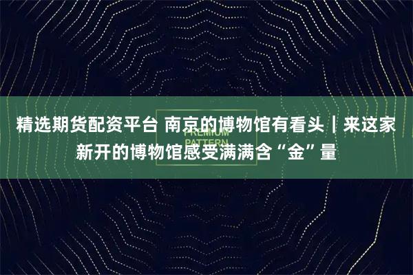 精选期货配资平台 南京的博物馆有看头｜来这家新开的博物馆感受满满含“金”量