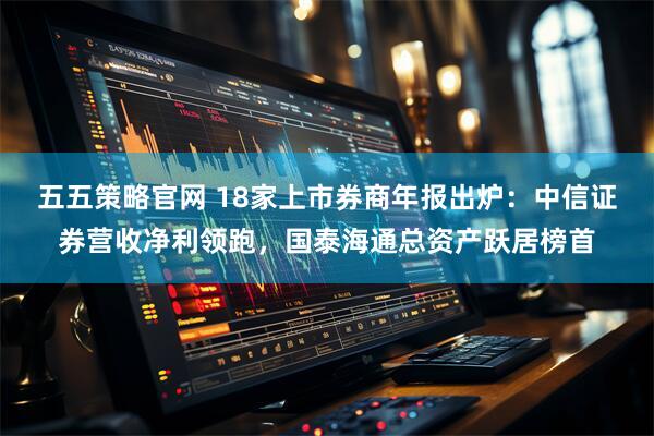 五五策略官网 18家上市券商年报出炉：中信证券营收净利领跑，国泰海通总资产跃居榜首