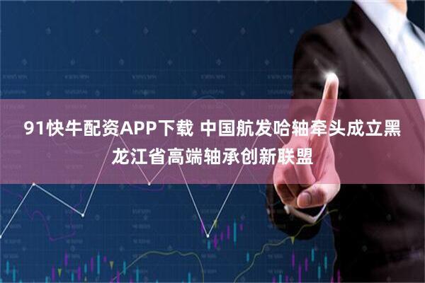 91快牛配资APP下载 中国航发哈轴牵头成立黑龙江省高端轴承创新联盟