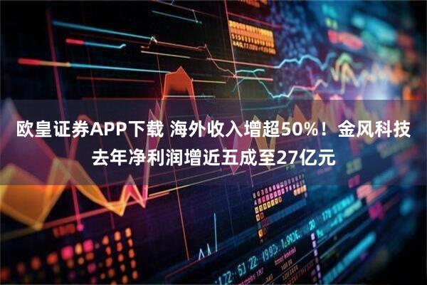 欧皇证券APP下载 海外收入增超50%！金风科技去年净利润增近五成至27亿元