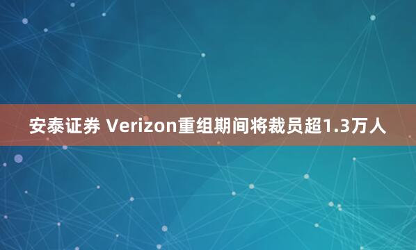 安泰证券 Verizon重组期间将裁员超1.3万人