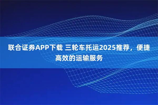 联合证券APP下载 三轮车托运2025推荐,便捷高效的运输服务