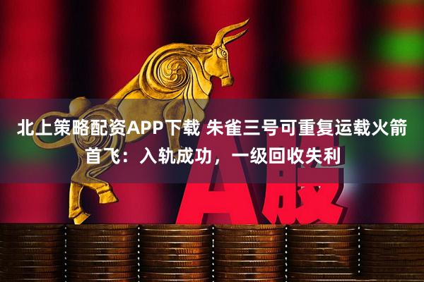 北上策略配资APP下载 朱雀三号可重复运载火箭首飞：入轨成功，一级回收失利