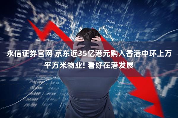 永信证券官网 京东近35亿港元购入香港中环上万平方米物业! 看好在港发展