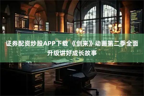 证券配资炒股APP下载 《剑来》动画第二季全面升级讲好成长故事