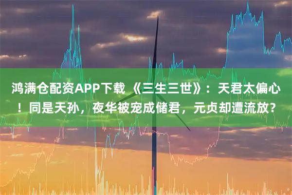 鸿满仓配资APP下载 《三生三世》：天君太偏心！同是天孙，夜华被宠成储君，元贞却遭流放？