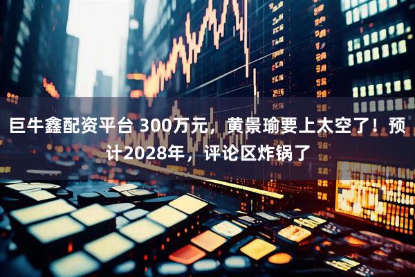 巨牛鑫配资平台 300万元，黄景瑜要上太空了！预计2028年，评论区炸锅了