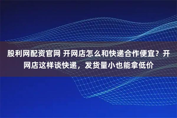 股利网配资官网 开网店怎么和快递合作便宜？开网店这样谈快递，发货量小也能拿低价