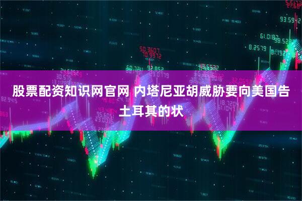 股票配资知识网官网 内塔尼亚胡威胁要向美国告土耳其的状